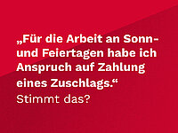 Weiße Schrift auf rotem Untergrund: "Für die Arbeit an Sonn- und Feiertagen habe ich Anspruch auf Zahlung eines Zuschlags." Stimmt das?